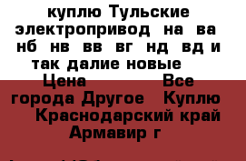 куплю Тульские электропривод  на, ва, нб, нв, вв, вг, нд, вд и так далие новые   › Цена ­ 85 500 - Все города Другое » Куплю   . Краснодарский край,Армавир г.